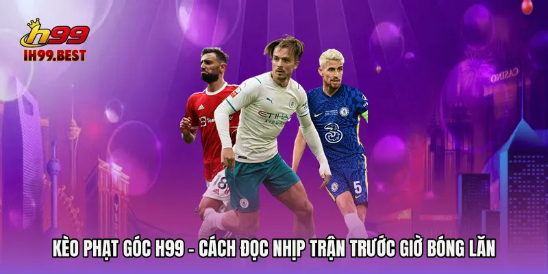 Kèo Phạt Góc H99 - Cách Đọc Nhịp Trận Trước Giờ Bóng Lăn